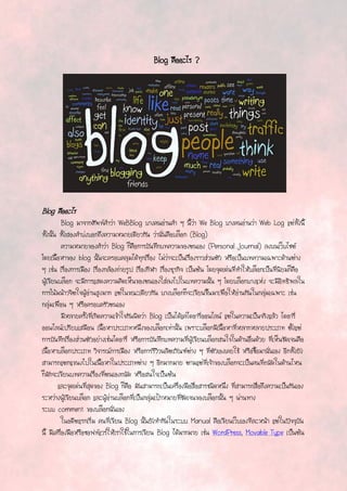 Blog คืออะไร ?
Blog คืออะไร
Blog มาจากศัพท์คาว่า WeBBlog บางคนอ่านคา ๆ นี้ว่า We Blog บางคนอ่านว่า Web Log แต่ทั้งนี้
ทั้งนั้น ทั้งสองคาบ่งบอกถึงความหมายเดียวกัน ว่านั่นคือบล็อก (Blog)
ความหมายของคาว่า Blog ก็คือการบันทึกบทความของตนเอง (Personal Journal) ลงบนเว็บไซต์
โดยเนื้อหาของ blog นั้นจะครอบคลุมได้ทุกเรื่อง ไม่ว่าจะเป็นเรื่องราวส่วนตัว หรือเป็นบทความเฉพาะด้านต่าง
ๆ เช่น เรื่องการเมือง เรื่องกล้องถ่ายรูป เรื่องกีฬา เรื่องธุรกิจ เป็นต้น โดยจุดเด่นที่ทาให้บล็อกเป็นที่นิยมก็คือ
ผู้เขียนบล็อก จะมีการแสดงความคิดเห็นของตนเองใส่ลงไปในบทความนั้น ๆ โดยบล็อกบางแห่ง จะมีอิทธิพลใน
การโน้มน้าวจิตใจผู้อ่านสูงมาก แต่ในขณะเดียวกัน บางบล็อกก็จะเขียนขึ้นมาเพื่อให้อ่านกันในกลุ่มเฉพาะ เช่น
กลุ่มเพื่อน ๆ หรือครอบครัวตนเอง
มีหลายครั้งที่เกิดความเข้าใจกันผิดว่า Blog เป็นได้แค่ไดอารี่ออนไลน์ แต่ในความเป็นจริงแล้ว ไดอารี่
ออนไลน์เปรียบเสมือน เนื้อหาประเภทหนึ่งของบล็อกเท่านั้น เพราะบล็อกมีเนื้อหาที่หลากหลายประเภท ตั้งแต่
การบันทึกเรื่องส่วนตัวอย่างเช่นไดอารี่ หรือการบันทึกบทความที่ผู้เขียนบล็อกสนใจในด้านอื่นด้วย ที่เห็นชัดเจนคือ
เนื้อหาบล็อกประเภท วิจารณ์การเมือง หรือการรีวิวผลิตภัณฑ์ต่าง ๆ ที่ตัวเองเคยใช้ หรือซื้อมานั่นเอง อีกทั้งยัง
สามารถแตกแขนงไปในเนื้อหาในประเภทต่าง ๆ อีกมากมาย ตามแต่ที่เจ้าของบล็อกจะเป็นคนที่ถนัดในด้านไหน
ก็มักจะเขียนบทความเรื่องที่ตนเองถนัด หรือสนใจเป็นต้น
และจุดเด่นที่สุดของ Blog ก็คือ มันสามารถเป็นเครื่องมือสื่อสารชนิดหนึ่ง ที่สามารถสื่อถึงความเป็นกันเอง
ระหว่างผู้เขียนบล็อก และผู้อ่านบล็อกที่เป็นกลุ่มเป้าหมายที่ชัดเจนของบล็อกนั้น ๆ ผ่านทาง
ระบบ comment ของบล็อกนั่นเอง
ในอดีตแรกเริ่ม คนที่เขียน Blog นั้นยังทากันในระบบ Manual คือเขียนเว็บเองทีละหน้า แต่ในปัจจุบัน
นี้ มีเครื่องมือหรือซอฟท์แวร์ให้เราใช้ในการเขียน Blog ได้มากมาย เช่น WordPress, Movable Type เป็นต้น
 