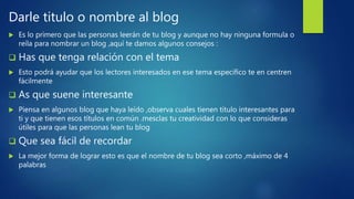 Darle titulo o nombre al blog
 Es lo primero que las personas leerán de tu blog y aunque no hay ninguna formula o
reíla para nombrar un blog ,aquí te damos algunos consejos :
 Has que tenga relación con el tema
 Esto podrá ayudar que los lectores interesados en ese tema especifico te en centren
fácilmente
 As que suene interesante
 Piensa en algunos blog que haya leído ,observa cuales tienen titulo interesantes para
ti y que tienen esos títulos en común .mesclas tu creatividad con lo que consideras
útiles para que las personas lean tu blog
 Que sea fácil de recordar
 La mejor forma de lograr esto es que el nombre de tu blog sea corto ,máximo de 4
palabras
 