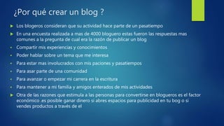 ¿Por qué crear un blog ?
 Los blogeros consideran que su actividad hace parte de un pasatiempo
 En una encuesta realizada a mas de 4000 bloguero estas fueron las respuestas mas
comunes a la pregunta de cual era la razón de publicar un blog
 Compartir mis experiencias y conocimientos
 Poder hablar sobre un tema que me interesa
 Para estar mas involucrados con mis paciones y pasatiempos
 Para asar parte de una comunidad
 Para avanzar o empezar mi carrera en la escritura
 Para mantener a mi familia y amigos enterados de mis actividades
 Otra de las razones que estimula a las personas para convertirse en blogueros es el factor
económico .es posible ganar dinero si abres espacios para publicidad en tu bog o si
vendes productos a través de el
 
