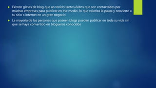  Existen glases de blog que an tenido tantos éxitos que son contactados por
muchas empresas para publicar en ese medio ,lo que valoriza la pauta y convierte a
tu sitio a internet en un gran negocio
 La mayoría de las personas que poseen blogs pueden publicar en toda su vida sin
que se haya convertido en blogueros conocidos
 