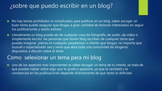¿sobre que puedo escribir en un blog?
 No hay temas prohibidos ni complicados para publicar en un blog .saber escoger un
buen tema puede asegurar que tengas a gran cantidad de lectores interesados en seguir
tus publicaciones y asarlo exitoso
 Literalmente un blog puede ser de cualquier cosa de fotografía ,de audio ,de video o
simplemente escrito .las personas que tienen blog escriben de cualquier tema que
puedas imaginar .piensa en cualquier pasatiempo o interés que tengas ,no importa que
inusual o especializado sea y veras que abra toda una comunidad de blogeros
dispuestos a discutir sobre el tema
Como selexionar un tema para mi blog
 uno de los aspectos mas importantes es saber escoger un tema de tu interés ,se trata de
que puedas hablar sobre algo que te guste o apasione ,ya que la cantidad y la
constancias en las publicaciones depende directamente de que tanto lo disfrutes
 