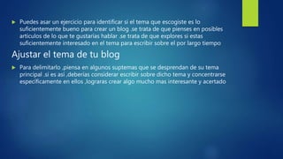  Puedes asar un ejercicio para identificar si el tema que escogiste es lo
suficientemente bueno para crear un blog .se trata de que pienses en posibles
artículos de lo que te gustarías hablar .se trata de que explores si estas
suficientemente interesado en el tema para escribir sobre el por largo tiempo
Ajustar el tema de tu blog
 Para delimitarlo ,piensa en algunos suptemas que se desprendan de su tema
principal .si es así ,deberías considerar escribir sobre dicho tema y concentrarse
específicamente en ellos ,lograras crear algo mucho mas interesante y acertado
 