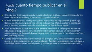 ¿cada cuanto tiempo publicar en el
blog ?
 El tiempo que destines para redactar nuevos artículos en tu blog es sumamente importantes;
de eso depende la cantidad y la frecuencia con que lo actualices
 Es difícil atraer lectores a tu blog si no publica nuevos artículos regularmente .parece algo
lógico y sencillo al principio ,pero se asiendo cada ves mas difícil de explicar a medida que
pasa el tiempo y empieza a sentir las disciplinas de escribir de forma regular
 Tener un horario de publicaciones puede ayudarte a encontrar el tiempo para redactar los
artículos de tu blog .algunas personas prefieren trabajar con base con un horario escrito y
sacar un espacio de tiempo al día para trabajar .otros prefieren tener un horario un poco mas
laxo ,relajado y flexible
 Cuando estés decidiendo que tanto tiempo vas e emplear en tu blog ,asegúrate en tener en
cuenta tus otros compromisos personales ,laborales ,familiares y sosiales.see muy realista en la
cantidad de tiempo que en verdad puedes y quieres gastar en el mantenimiento de tu blog
 