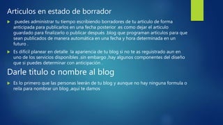 Articulos en estado de borrador
 puedes administrar tu tiempo escribiendo borradores de tu articulo de forma
anticipada para publicarlos en una fecha posterior .es como dejar el articulo
guardado para finalizarlo o publicar después .blog que programan artículos para que
sean publicados de manera automática en una fecha y hora determinada en un
futuro .
 Es difícil planear en detalle la apariencia de tu blog si no te as reguistrado aun en
uno de los servicios disponibles .sin embargo ,hay algunos componentes del diseño
que si puedes determinar con anticipación .
Darle titulo o nombre al blog
 Es lo primero que las personas leerán de tu blog y aunque no hay ninguna formula o
reila para nombrar un blog ,aquí te damos
 