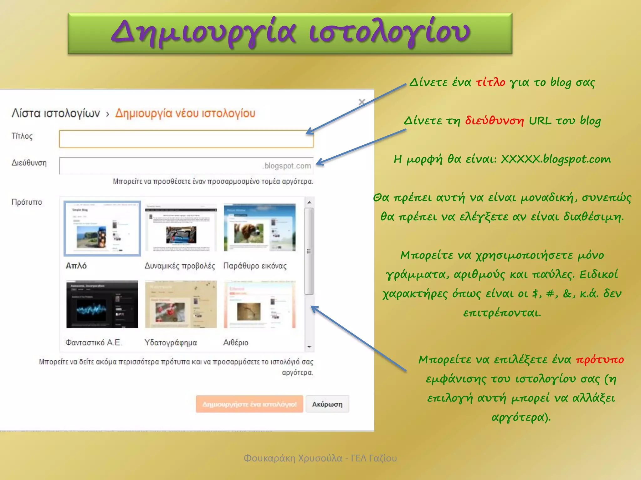 Δίνετε ένα τίτλο για το blog σας
Δίνετε τη διεύθυνση URL του blog
Η μορφή θα είναι: ΧΧΧΧΧ.blogspot.com
Θα πρέπει αυτή να είναι μοναδική, συνεπώς
θα πρέπει να ελέγξετε αν είναι διαθέσιμη.
Μπορείτε να χρησιμοποιήσετε μόνο
γράμματα, αριθμούς και παύλες. Ειδικοί
χαρακτήρες όπως είναι οι $, #, &, κ.ά. δεν
επιτρέπονται.
Δημιουργία ιστολογίου
Μπορείτε να επιλέξετε ένα πρότυπο
εμφάνισης του ιστολογίου σας (η
επιλογή αυτή μπορεί να αλλάξει
αργότερα).
Φουκαράκη Χρυσούλα - ΓΕΛ Γαζίου
 