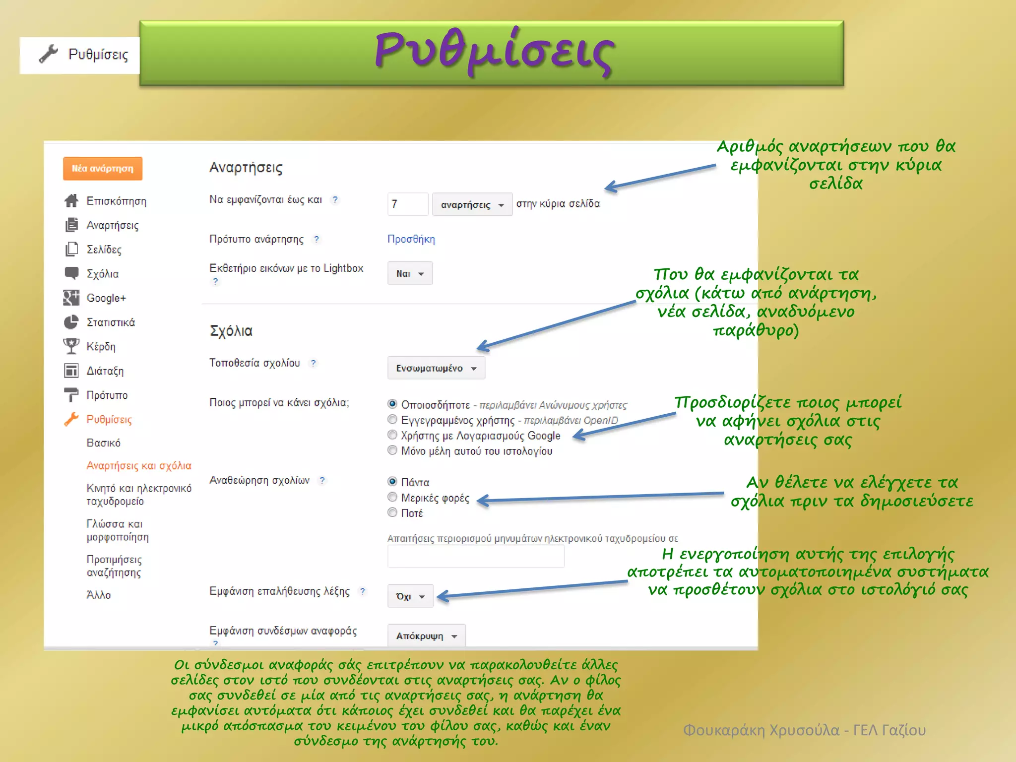 Ρυθμίσεις
Αριθμός αναρτήσεων που θα
εμφανίζονται στην κύρια
σελίδα
Που θα εμφανίζονται τα
σχόλια (κάτω από ανάρτηση,
νέα σελίδα, αναδυόμενο
παράθυρο)
Προσδιορίζετε ποιος μπορεί
να αφήνει σχόλια στις
αναρτήσεις σας
Αν θέλετε να ελέγχετε τα
σχόλια πριν τα δημοσιεύσετε
Η ενεργοποίηση αυτής της επιλογής
αποτρέπει τα αυτοματοποιημένα συστήματα
να προσθέτουν σχόλια στο ιστολόγιό σας
Οι σύνδεσμοι αναφοράς σάς επιτρέπουν να παρακολουθείτε άλλες
σελίδες στον ιστό που συνδέονται στις αναρτήσεις σας. Αν ο φίλος
σας συνδεθεί σε μία από τις αναρτήσεις σας, η ανάρτηση θα
εμφανίσει αυτόματα ότι κάποιος έχει συνδεθεί και θα παρέχει ένα
μικρό απόσπασμα του κειμένου του φίλου σας, καθώς και έναν
σύνδεσμο της ανάρτησής του.
Φουκαράκη Χρυσούλα - ΓΕΛ Γαζίου
 