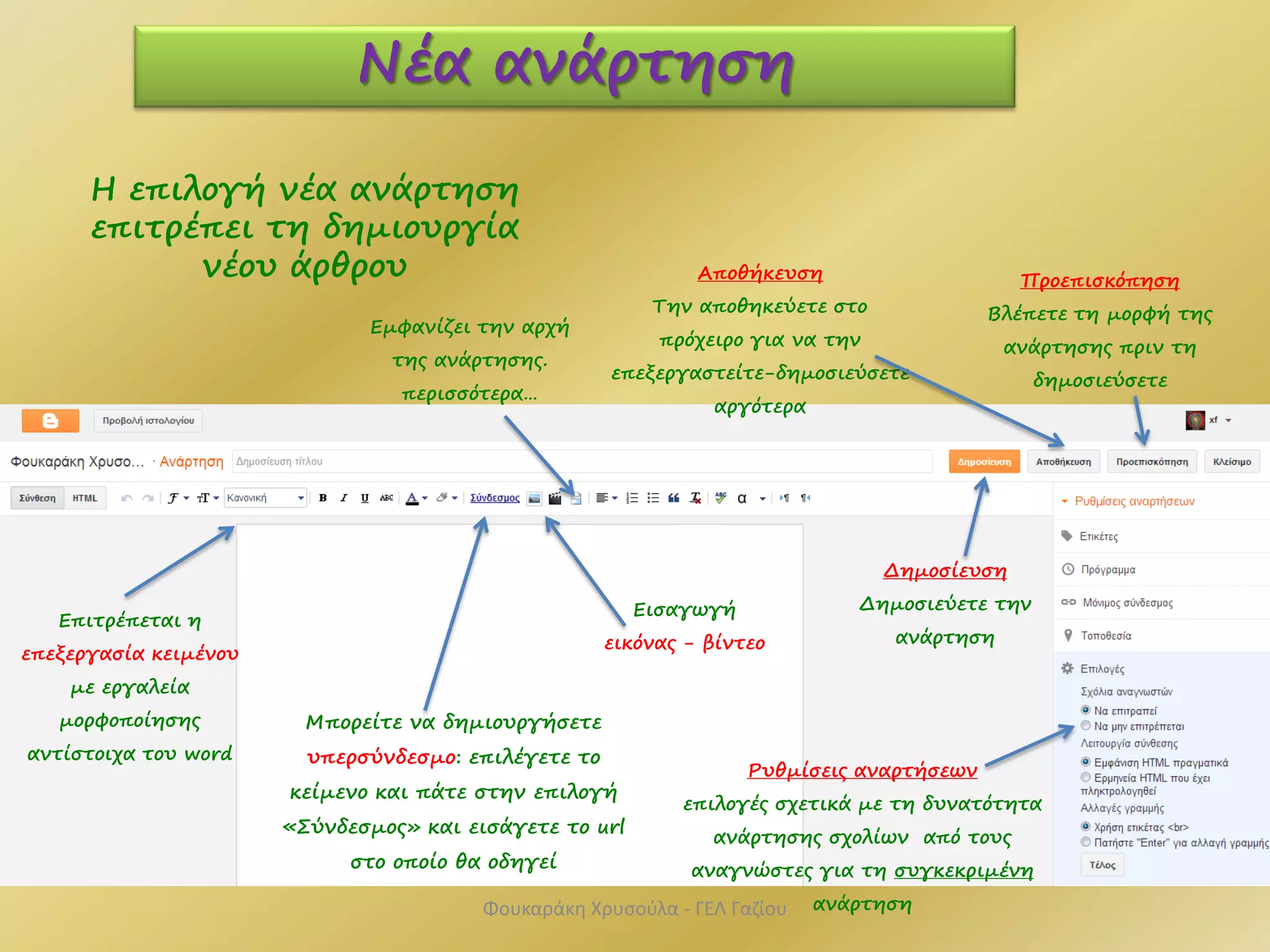 Επιτρέπεται η
επεξεργασία κειμένου
με εργαλεία
μορφοποίησης
αντίστοιχα του word
Νέα ανάρτηση
Εισαγωγή
εικόνας - βίντεο
Μπορείτε να δημιουργήσετε
υπερσύνδεσμο: επιλέγετε το
κείμενο και πάτε στην επιλογή
«Σύνδεσμος» και εισάγετε το url
στο οποίο θα οδηγεί
Η επιλογή νέα ανάρτηση
επιτρέπει τη δημιουργία
νέου άρθρου
Ρυθμίσεις αναρτήσεων
επιλογές σχετικά με τη δυνατότητα
ανάρτησης σχολίων από τους
αναγνώστες για τη συγκεκριμένη
ανάρτηση
Προεπισκόπηση
Βλέπετε τη μορφή της
ανάρτησης πριν τη
δημοσιεύσετε
Δημοσίευση
Δημοσιεύετε την
ανάρτηση
Αποθήκευση
Την αποθηκεύετε στο
πρόχειρο για να την
επεξεργαστείτε-δημοσιεύσετε
αργότερα
Φουκαράκη Χρυσούλα - ΓΕΛ Γαζίου
Εμφανίζει την αρχή
της ανάρτησης.
περισσότερα…
 