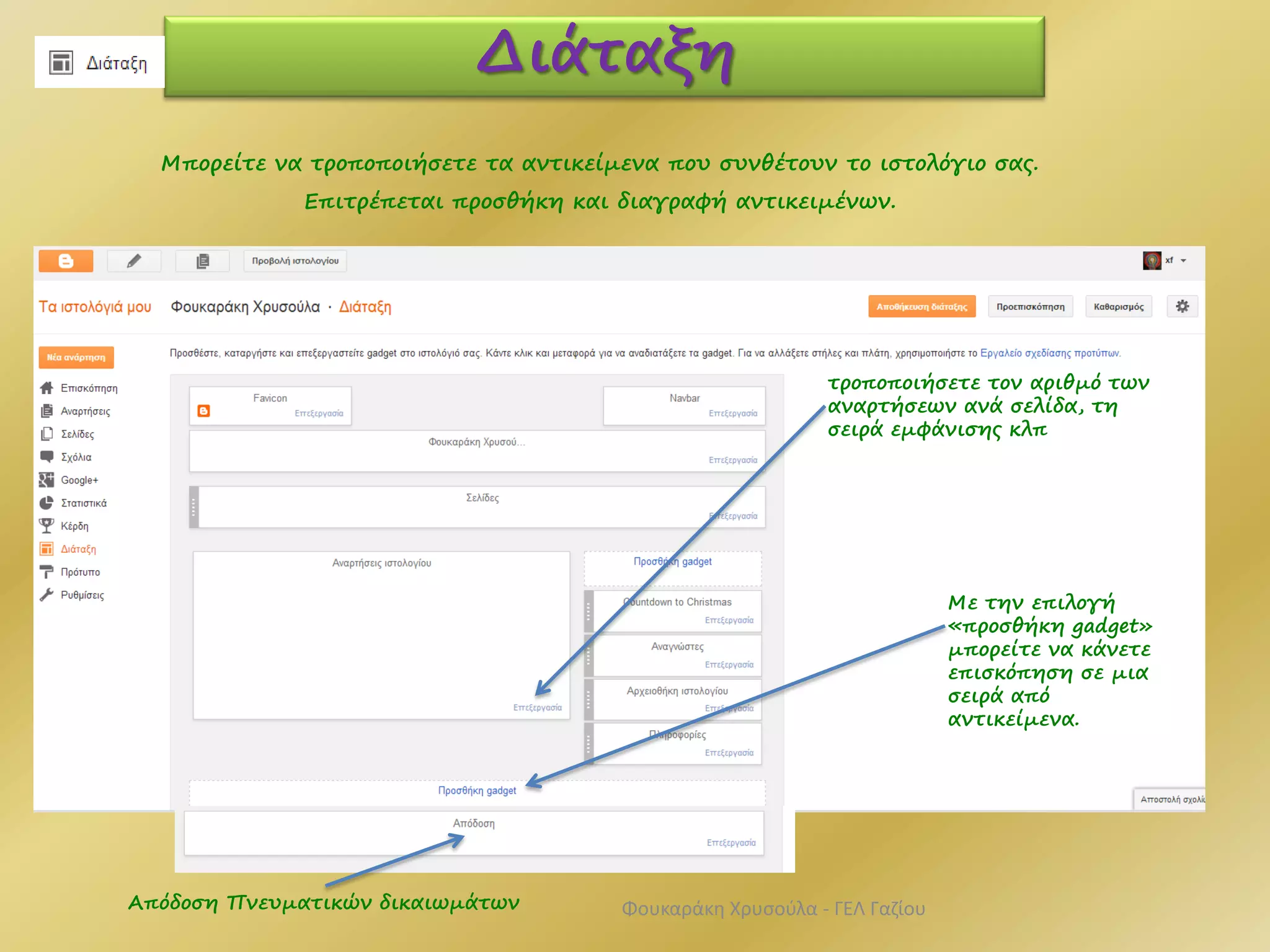 Διάταξη
Μπορείτε να τροποποιήσετε τα αντικείμενα που συνθέτουν το ιστολόγιο σας.
Επιτρέπεται προσθήκη και διαγραφή αντικειμένων.
τροποποιήσετε τον αριθμό των
αναρτήσεων ανά σελίδα, τη
σειρά εμφάνισης κλπ
Με την επιλογή
«προσθήκη gadget»
μπορείτε να κάνετε
επισκόπηση σε μια
σειρά από
αντικείμενα.
Απόδοση Πνευματικών δικαιωμάτων Φουκαράκη Χρυσούλα - ΓΕΛ Γαζίου
 