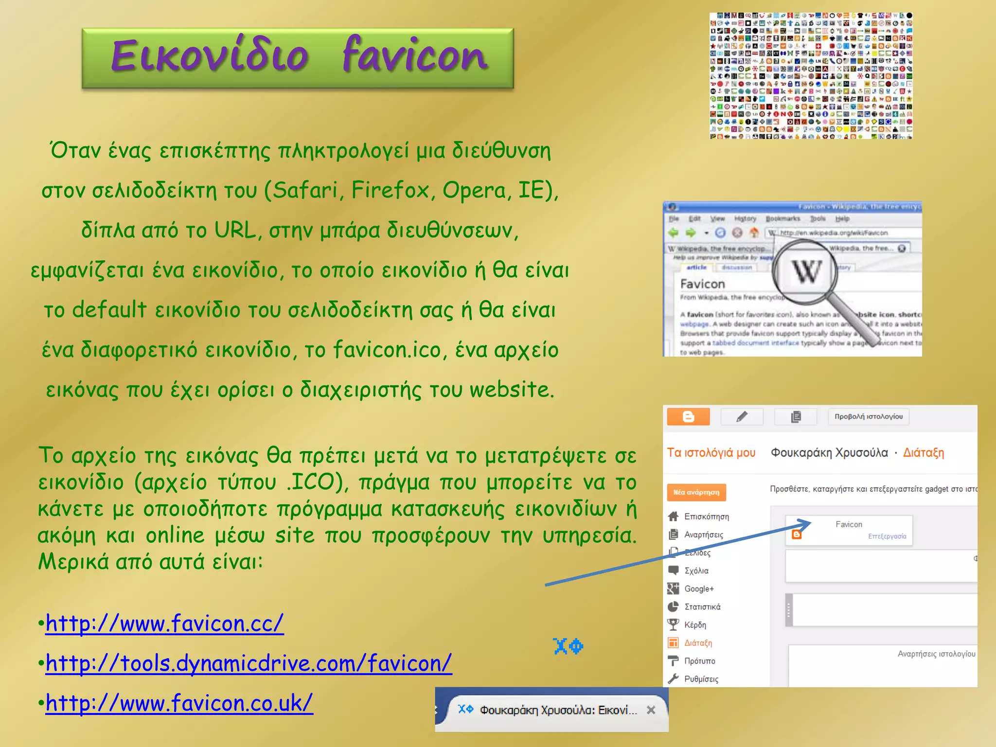 Όταν ένας επισκέπτης πληκτρολογεί μια διεύθυνση
στον σελιδοδείκτη του (Safari, Firefox, Opera, IE),
δίπλα από τo URL, στην μπάρα διευθύνσεων,
εμφανίζεται ένα εικονίδιο, το οποίο εικονίδιο ή θα είναι
το default εικονίδιο του σελιδοδείκτη σας ή θα είναι
ένα διαφορετικό εικονίδιο, το favicon.ico, ένα αρχείο
εικόνας που έχει ορίσει ο διαχειριστής του website.
Εικονίδιο favicon
Το αρχείο της εικόνας θα πρέπει μετά να το μετατρέψετε σε
εικονίδιο (αρχείο τύπου .ICO), πράγμα που μπορείτε να το
κάνετε με οποιοδήποτε πρόγραμμα κατασκευής εικονιδίων ή
ακόμη και online μέσω site που προσφέρουν την υπηρεσία.
Μερικά από αυτά είναι:
•http://www.favicon.cc/
•http://tools.dynamicdrive.com/favicon/
•http://www.favicon.co.uk/
 