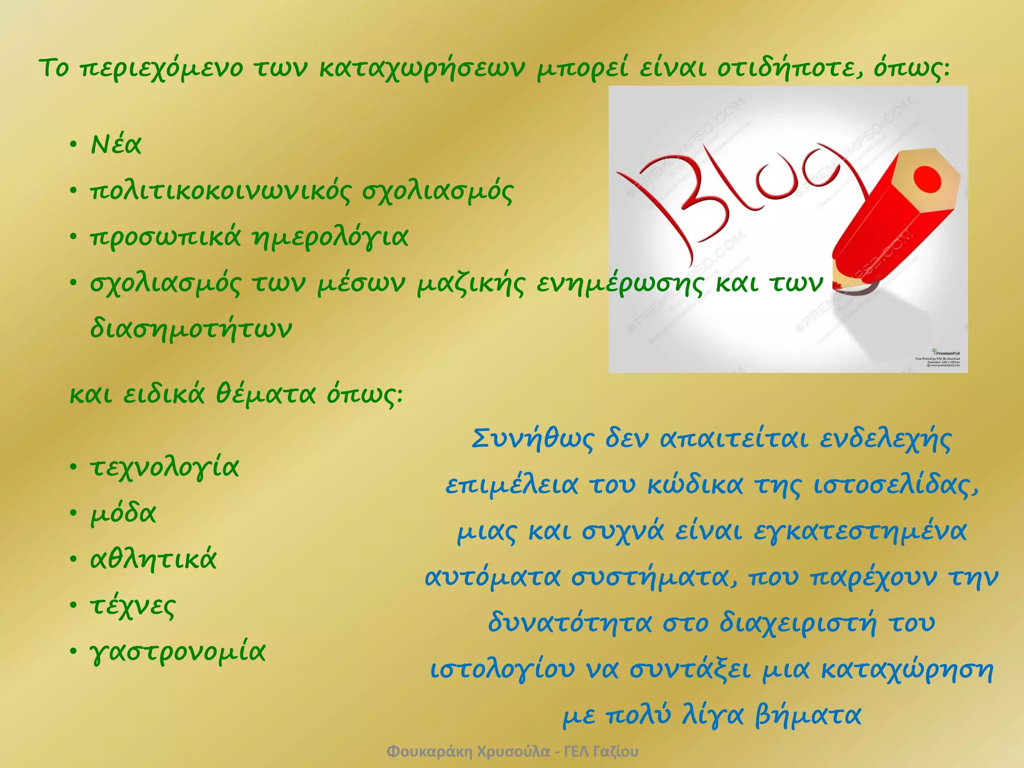 Tο περιεχόμενο των καταχωρήσεων μπορεί είναι οτιδήποτε, όπως:
• Νέα
• πολιτικοκοινωνικός σχολιασμός
• προσωπικά ημερολόγια
• σχολιασμός των μέσων μαζικής ενημέρωσης και των
διασημοτήτων
και ειδικά θέματα όπως:
• τεχνολογία
• μόδα
• αθλητικά
• τέχνες
• γαστρονομία
Συνήθως δεν απαιτείται ενδελεχής
επιμέλεια του κώδικα της ιστοσελίδας,
μιας και συχνά είναι εγκατεστημένα
αυτόματα συστήματα, που παρέχουν την
δυνατότητα στο διαχειριστή του
ιστολογίου να συντάξει μια καταχώρηση
με πολύ λίγα βήματα
Φουκαράκη Χρυσούλα - ΓΕΛ Γαζίου
 