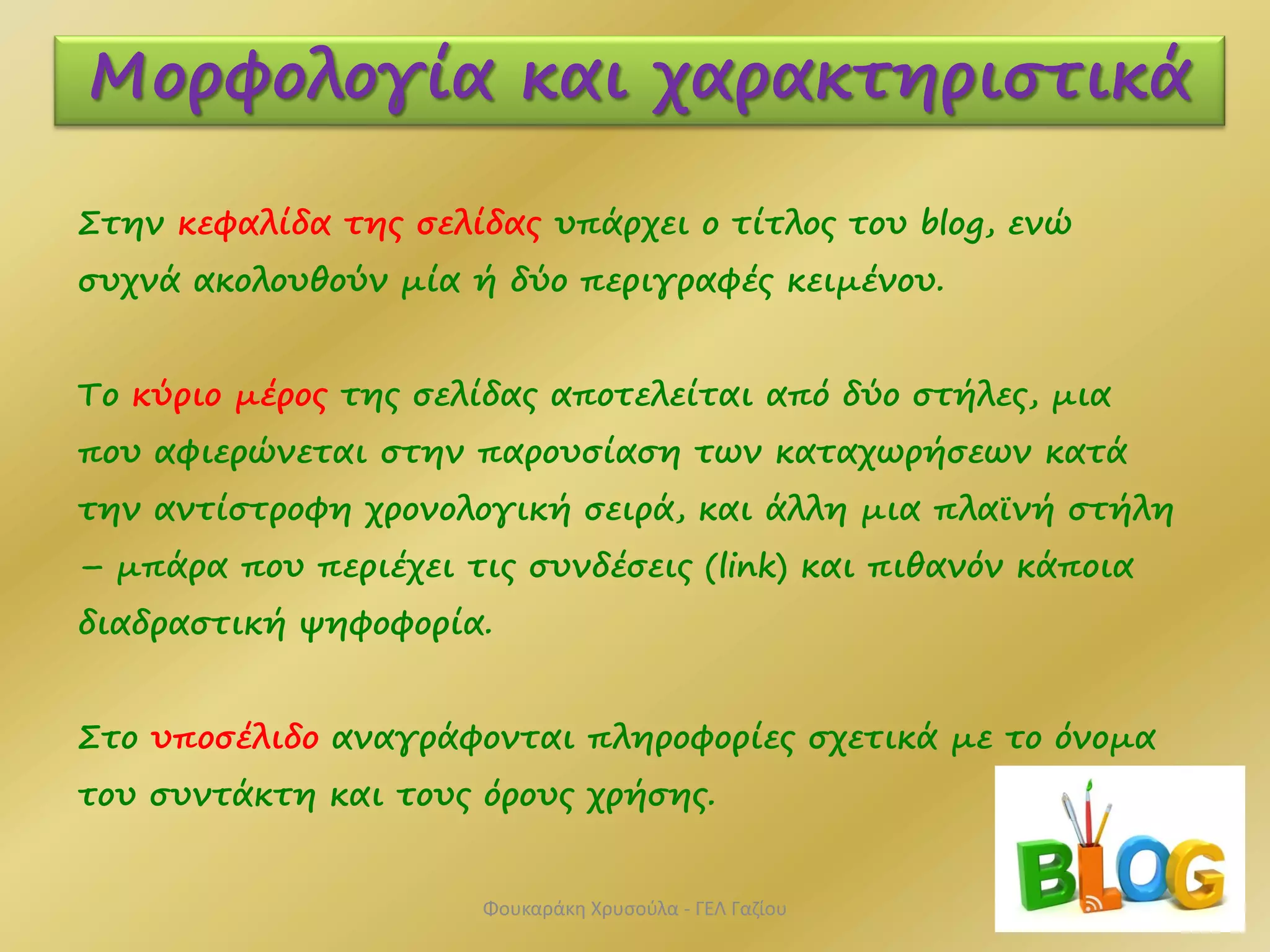 Στην κεφαλίδα της σελίδας υπάρχει ο τίτλος του blog, ενώ
συχνά ακολουθούν μία ή δύο περιγραφές κειμένου.
Το κύριο μέρος της σελίδας αποτελείται από δύο στήλες, μια
που αφιερώνεται στην παρουσίαση των καταχωρήσεων κατά
την αντίστροφη χρονολογική σειρά, και άλλη μια πλαϊνή στήλη
– μπάρα που περιέχει τις συνδέσεις (link) και πιθανόν κάποια
διαδραστική ψηφοφορία.
Στο υποσέλιδο αναγράφονται πληροφορίες σχετικά με το όνομα
του συντάκτη και τους όρους χρήσης.
Μορφολογία και χαρακτηριστικά
Φουκαράκη Χρυσούλα - ΓΕΛ Γαζίου
 