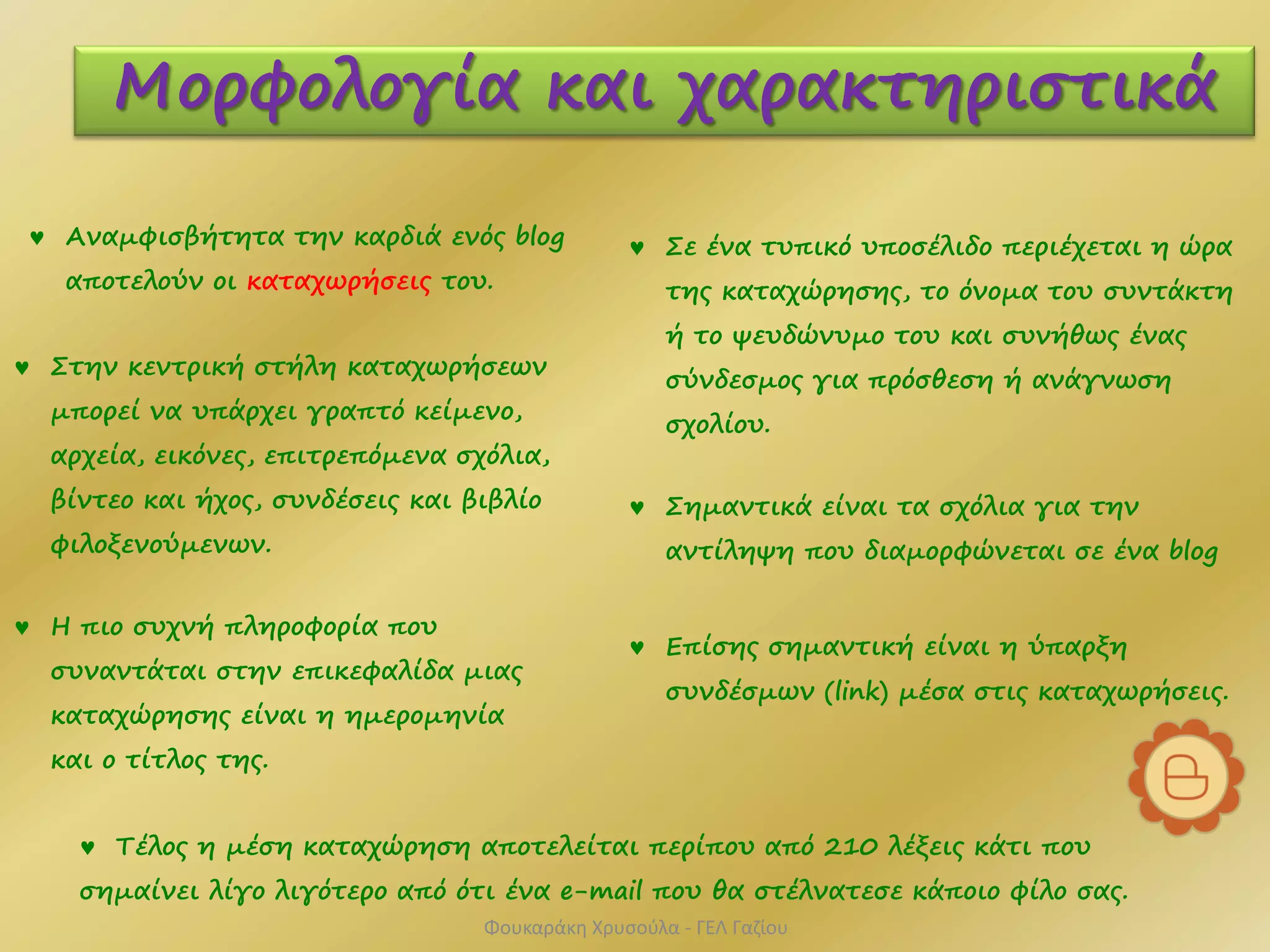  Στην κεντρική στήλη καταχωρήσεων
μπορεί να υπάρχει γραπτό κείμενο,
αρχεία, εικόνες, επιτρεπόμενα σχόλια,
βίντεο και ήχος, συνδέσεις και βιβλίο
φιλοξενούμενων.
 Αναμφισβήτητα την καρδιά ενός blog
αποτελούν οι καταχωρήσεις του.
 Η πιο συχνή πληροφορία που
συναντάται στην επικεφαλίδα μιας
καταχώρησης είναι η ημερομηνία
και ο τίτλος της.
 Τέλος η μέση καταχώρηση αποτελείται περίπου από 210 λέξεις κάτι που
σημαίνει λίγο λιγότερο από ότι ένα e-mail που θα στέλνατεσε κάποιο φίλο σας.
 Σημαντικά είναι τα σχόλια για την
αντίληψη που διαμορφώνεται σε ένα blog
Μορφολογία και χαρακτηριστικά
 Επίσης σημαντική είναι η ύπαρξη
συνδέσμων (link) μέσα στις καταχωρήσεις.
 Σε ένα τυπικό υποσέλιδο περιέχεται η ώρα
της καταχώρησης, το όνομα του συντάκτη
ή το ψευδώνυμο του και συνήθως ένας
σύνδεσμος για πρόσθεση ή ανάγνωση
σχολίου.
Φουκαράκη Χρυσούλα - ΓΕΛ Γαζίου
 