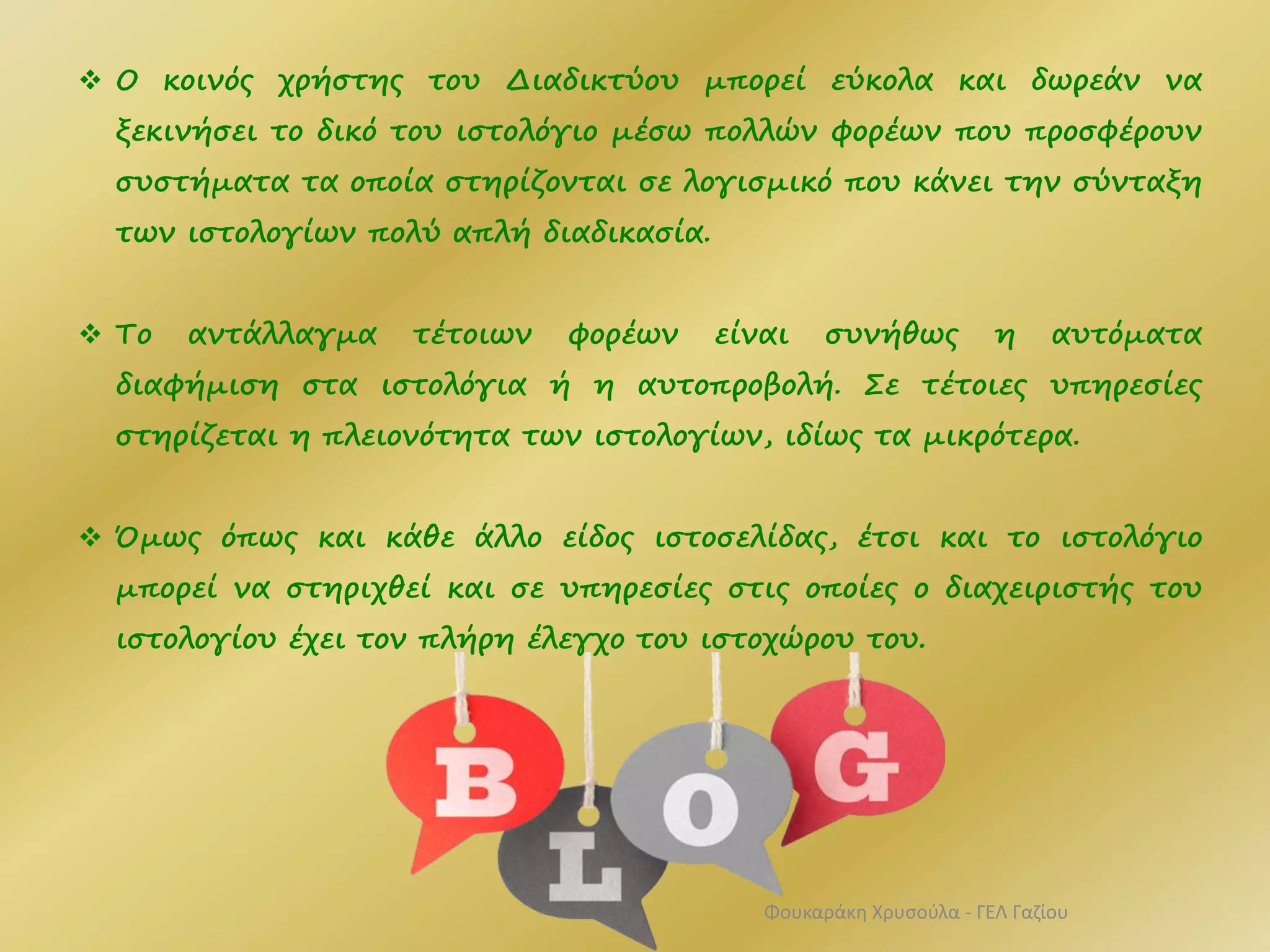  Ο κοινός χρήστης του Διαδικτύου μπορεί εύκολα και δωρεάν να
ξεκινήσει το δικό του ιστολόγιο μέσω πολλών φορέων που προσφέρουν
συστήματα τα οποία στηρίζονται σε λογισμικό που κάνει την σύνταξη
των ιστολογίων πολύ απλή διαδικασία.
 Το αντάλλαγμα τέτοιων φορέων είναι συνήθως η αυτόματα
διαφήμιση στα ιστολόγια ή η αυτοπροβολή. Σε τέτοιες υπηρεσίες
στηρίζεται η πλειονότητα των ιστολογίων, ιδίως τα μικρότερα.
 Όμως όπως και κάθε άλλο είδος ιστοσελίδας, έτσι και το ιστολόγιο
μπορεί να στηριχθεί και σε υπηρεσίες στις οποίες ο διαχειριστής του
ιστολογίου έχει τον πλήρη έλεγχο του ιστοχώρου του.
Φουκαράκη Χρυσούλα - ΓΕΛ Γαζίου
 