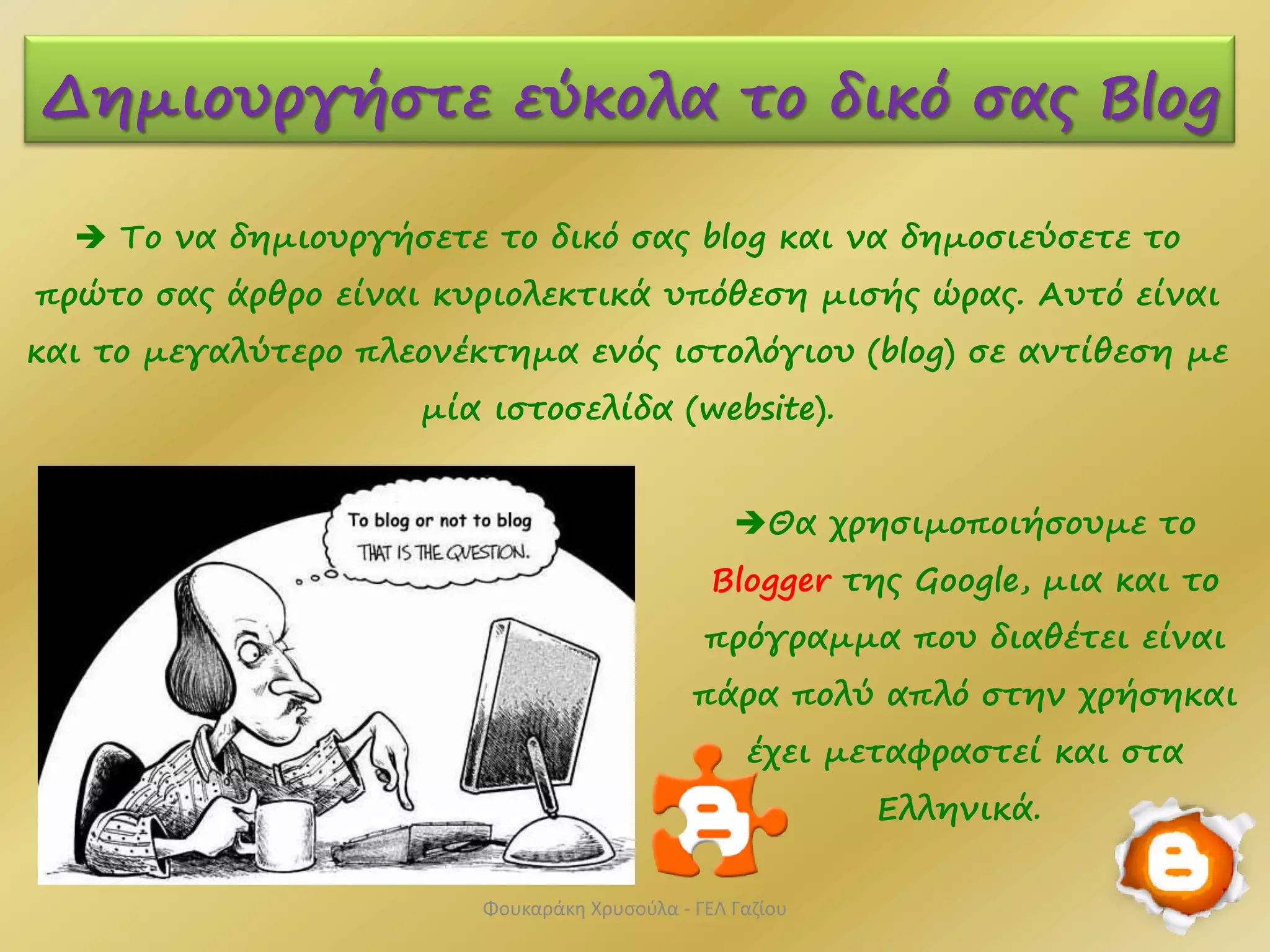  Το να δημιουργήσετε το δικό σας blog και να δημοσιεύσετε το
πρώτο σας άρθρο είναι κυριολεκτικά υπόθεση μισής ώρας. Αυτό είναι
και το μεγαλύτερο πλεονέκτημα ενός ιστολόγιου (blog) σε αντίθεση με
μία ιστοσελίδα (website).
Δημιουργήστε εύκολα το δικό σας Blog
Θα χρησιμοποιήσουμε το
Blogger της Google, μια και το
πρόγραμμα που διαθέτει είναι
πάρα πολύ απλό στην χρήσηκαι
έχει μεταφραστεί και στα
Ελληνικά.
Φουκαράκη Χρυσούλα - ΓΕΛ Γαζίου
 