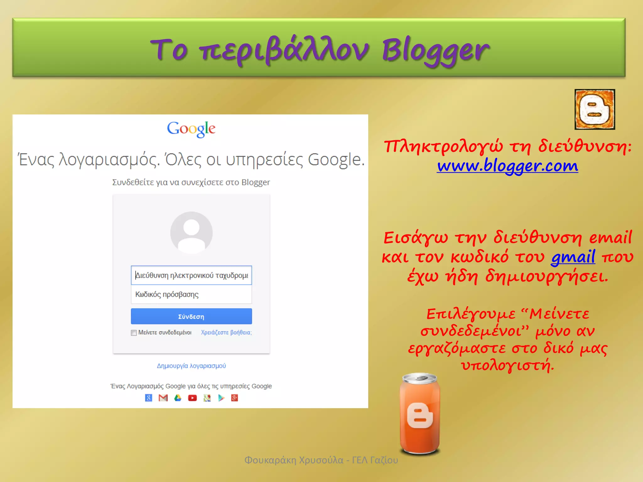 Το περιβάλλον Blogger
Πληκτρολογώ τη διεύθυνση:
www.blogger.com
Εισάγω την διεύθυνση email
και τον κωδικό του gmail που
έχω ήδη δημιουργήσει.
Επιλέγουμε “Μείνετε
συνδεδεμένοι” μόνο αν
εργαζόμαστε στο δικό μας
υπολογιστή.
Φουκαράκη Χρυσούλα - ΓΕΛ Γαζίου
 