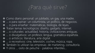  Como diario personal: un jubilado, un gay, una madre.
 ... o para opinar: un columnista, un político, de negocios.
 ... o para enseñar: matemáticas, biología, de leyes.
 Tratan temas tecnológicos: diseño, gadgets, internet.
 ... o culturales: actualidad, historia, civilizaciones antiguas.
 ... o divulgativos: un profesor, lengua, gramática española.
 ... o artísticos: literatura, arte digital.
 ... o recreativos: cine, televisión, coches, música, ropa.
 También lo utilizan las empresas: de marketing, consultoría.
 Y otros ... osito de peluche - palabras infantiles...
 