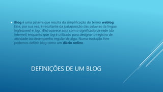 DEFINIÇÕES DE UM BLOG
 Blog é uma palavra que resulta da simplificação do termo weblog.
Este, por sua vez, é resultante da justaposição das palavras da língua
inglesaweb e log. Web aparece aqui com o significado de rede (da
internet) enquanto que log é utilizado para designar o registro de
atividade ou desempenho regular de algo. Numa tradução livre
podemos definir blog como um diário online.
 