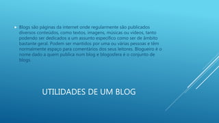 UTILIDADES DE UM BLOG
 Blogs são páginas da internet onde regularmente são publicados
diversos conteúdos, como textos, imagens, músicas ou vídeos, tanto
podendo ser dedicados a um assunto específico como ser de âmbito
bastante geral. Podem ser mantidos por uma ou várias pessoas e têm
normalmente espaço para comentários dos seus leitores. Blogueiro é o
nome dado a quem publica num blog e blogosfera é o conjunto de
blogs.
 