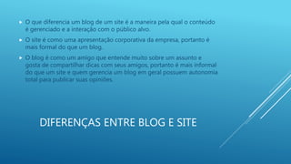 DIFERENÇAS ENTRE BLOG E SITE
 O que diferencia um blog de um site é a maneira pela qual o conteúdo
é gerenciado e a interação com o público alvo.
 O site é como uma apresentação corporativa da empresa, portanto é
mais formal do que um blog.
 O blog é como um amigo que entende muito sobre um assunto e
gosta de compartilhar dicas com seus amigos, portanto é mais informal
do que um site e quem gerencia um blog em geral possuem autonomia
total para publicar suas opiniões.
 