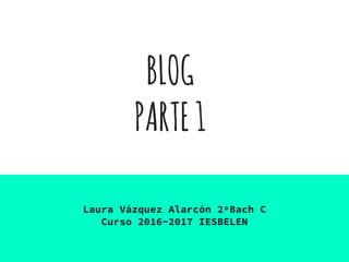 BLOG
PARTE1
Laura Vázquez Alarcón 2ºBach C
Curso 2016-2017 IESBELEN
 