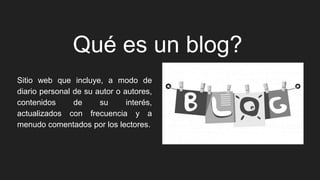Qué es un blog?
Sitio web que incluye, a modo de
diario personal de su autor o autores,
contenidos de su interés,
actualizados con frecuencia y a
menudo comentados por los lectores.
 