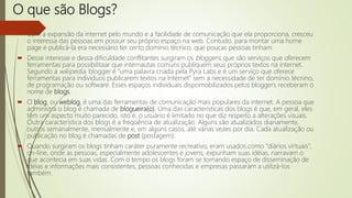 O que são Blogs?
 Com a expansão da internet pelo mundo e a facilidade de comunicação que ela proporciona, cresceu
o interessa das pessoas em possuir seu próprio espaço na web. Contudo, para montar uma home
page e publicá-la era necessário ter certo domínio técnico, que poucas pessoas tinham.
 Desse interesse e dessa dificuldade conflitantes surgiram os bloggers, que são serviços que oferecem
ferramentas para possibilitaar que internautas comuns publiquem seus próprios textos na internet.
Segundo a wikipedia, blogger é "uma palavra criada pela Pyra Labs e é um serviço que oferece
ferramentas para indivíduos publicarem textos na Internet" sem a necessidade de ter domínio técnino,
de programação ou software. Esses espaços individuais dispomobilizados pelos bloggers receberam o
nome de blogs.
 O blog, ou weblog, é uma das ferramentas de comunicação mais populares da internet. A pessoa que
administra o blog é chamada de blogueira(o). Uma das características dos blogs é que, em geral, eles
têm um aspecto muito parecido, isto é, o usuário é limitado no que diz respeito a alterações visuais.
Outra característica dos blogs é a freqüência de atualização. Alguns são atualizados diariamente,
outros semanalmente, mensalmente e, em alguns casos, até várias vezes por dia. Cada atualização ou
publicação no blog é chamadas de post (postagem).
 Quando surgiram os blogs tinham caráter puramente recreativo, eram usados como "diários virtuais",
on-line, onde as pessoas, especialmente adolescentes e jovens, expunham suas idéias, narravam o
que acontecia em suas vidas. Com o tempo os blogs foram se tornando espaço de disseminação de
idéias e informações mais consistentes, pessoas conhecidas e empresas passaram a utilizá-los
também.
 