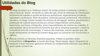 Utilidades do Blog
 Os blogs tornaram-se o "endereço virtual" de muitas pessoas e empresas e perdeu o
status inicial de "diário", tornando-se, além de tudo, fonte de obtenção de informações,
ferramenta de trabalho e auxílio de diversos profissionais, especialmente jornalistas,
repórteres e professores. Além de publicar conteúdo pessoal, profissional, informativo e
educativo, os blogs viraram também ferramenta de divulgação artística, possibiltando a
publicação de material desenvolvido por artistas independentes como poetas,
desenhistas, escritores e fotógrafos, antes impossibilitados de mostrar seu trabalho. A
popularização dessa ferramenta foi tamanha que até as empresas passaram a utilizá-la
como ferramenta de comunicação. A maioria das empresas, mesmo aquelas que não
atuam diretamente na internet já mantém blogs para se comunicar com funcionários e
clientes.
 Pessoas comuns ou famosas, empresas pequenas, médias ou grandes, todos
compartilham dablogosfera, o mundo dos blogs. Nesse espaço, alguns blogueiros se
destacam e ficam famosos, ganhamm dinheiro ou simplesmente externam suas idéias a
quem quiser conhecê-las.
 