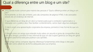 Qual a diferença entre um blog e um site?
 Uma dúvida muito comum para maioria das pessoas é "Qual a diferença entre um blog e um
site?"
Tecnicamente, os dois são similares, pois são compostos de páginas HTML e são acessados
através de um endereço de internet.
O que diferencia um blog de um site é a maneira pela qual o conteúdo é gerenciado e a
interação com o público alvo. Para facilitar o entendimento, vamos fazer algumas analogias:
O site é como uma apresentação corporativa da empresa, portanto é mais formal do que um
blog.
O blog é como um amigo que entende muito sobre um assunto e gosta de compartilhar dicas
com seus amigos, portanto é mais informal do que um site e quem gerencia um blog em geral
possuem autonomia total para publicar suas opiniões.
Neste artigo vamos comparar algumas diferenças fundamentais entre blogs e sites para
entender como utilizá-los da forma adequada para sua empresa.
 