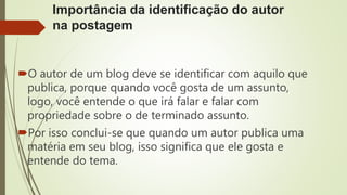 Importância da identificação do autor
na postagem
O autor de um blog deve se identificar com aquilo que
publica, porque quando você gosta de um assunto,
logo, você entende o que irá falar e falar com
propriedade sobre o de terminado assunto.
Por isso conclui-se que quando um autor publica uma
matéria em seu blog, isso significa que ele gosta e
entende do tema.
 