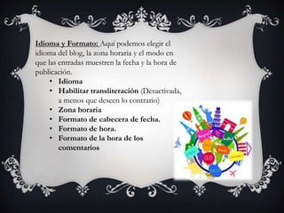 Idioma y Formato: Aquí podemos elegir el
idioma del blog, la zona horaria y el modo en
que las entradas muestren la fecha y la hora de
publicación.
• Idioma
• Habilitar transliteración (Desactivada,
a menos que deseen lo contrario)
• Zona horaria
• Formato de cabecera de fecha.
• Formato de hora.
• Formato de la hora de los
comentarios
 