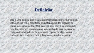 Definição:
Blog é uma palavra que resulta da simplificação do termo weblog.
Este, por sua vez, é resultante da justaposição das palavras da
língua inglesa web e log. Web aparece aqui com o significado de
rede (da internet) enquanto que log é utilizado para designar o
registro de atividade ou desempenho regular de algo. Numa
tradução livre podemos definir blog como um diário online.
 