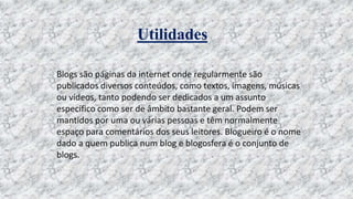Utilidades
Blogs são páginas da internet onde regularmente são
publicados diversos conteúdos, como textos, imagens, músicas
ou vídeos, tanto podendo ser dedicados a um assunto
específico como ser de âmbito bastante geral. Podem ser
mantidos por uma ou várias pessoas e têm normalmente
espaço para comentários dos seus leitores. Blogueiro é o nome
dado a quem publica num blog e blogosfera é o conjunto de
blogs.
 
