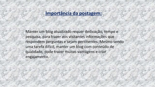 Importância da postagem:
Manter um blog atualizado requer dedicação, tempo e
pesquisa, para trazer aos visitantes informações que
respondem perguntas e sejam pertinentes. Mesmo sendo
uma tarefa difícil, manter um blog com conteúdo de
qualidade, pode trazer muitas vantagens e criar
engajamento.
 