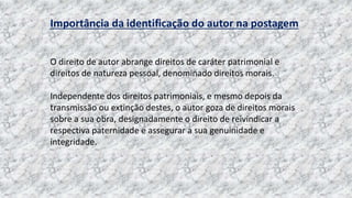 Importância da identificação do autor na postagem
O direito de autor abrange direitos de caráter patrimonial e
direitos de natureza pessoal, denominado direitos morais.
Independente dos direitos patrimoniais, e mesmo depois da
transmissão ou extinção destes, o autor goza de direitos morais
sobre a sua obra, designadamente o direito de reivindicar a
respectiva paternidade e assegurar a sua genuinidade e
integridade.
 