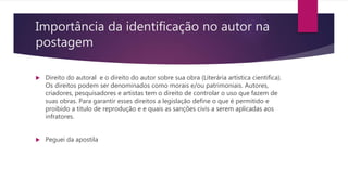 Importância da identificação no autor na
postagem
 Direito do autoral e o direito do autor sobre sua obra (Literária artística cientifica).
Os direitos podem ser denominados como morais e/ou patrimoniais. Autores,
criadores, pesquisadores e artistas tem o direito de controlar o uso que fazem de
suas obras. Para garantir esses direitos a legislação define o que é permitido e
proibido a titulo de reprodução e e quais as sanções civis a serem aplicadas aos
infratores.
 Peguei da apostila
 