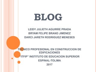 BLOG
LEIDY JULIETH AGUIRRE PRADA
BRYAM FELIPE BRAND JIMENEZ
DARCI JARETH RODRIGUEZ MENESES
TECNICO PROFESIONAL EN CONSTRUCCION DE
EDIFICACIONES
“ITFIP” INSTITUTO DE EDUCACION SUPERIOR
ESPINAL-TOLIMA
2017
 