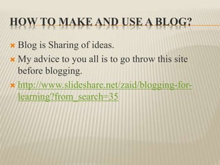 HOW TO MAKE AND USE A BLOG?
 Blog is Sharing of ideas.
 My advice to you all is to go throw this site
before blogging.
 http://www.slideshare.net/zaid/blogging-for-
learning?from_search=35
 