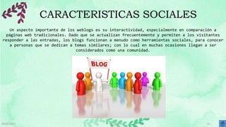 09/05/2017 BLOG 10
CARACTERISTICAS SOCIALES
Un aspecto importante de los weblogs es su interactividad, especialmente en comparación a
páginas web tradicionales. Dado que se actualizan frecuentemente y permiten a los visitantes
responder a las entradas, los blogs funcionan a menudo como herramientas sociales, para conocer
a personas que se dedican a temas similares; con lo cual en muchas ocasiones llegan a ser
considerados como una comunidad.
 