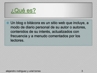  Un blog o bitácora es un sitio web que incluye, a
modo de diario personal de su autor o autores,
contenidos de su interés, actualizados con
frecuencia y a menudo comentados por los
lectores.
alejandro rodriguez y uriel torres 3
 