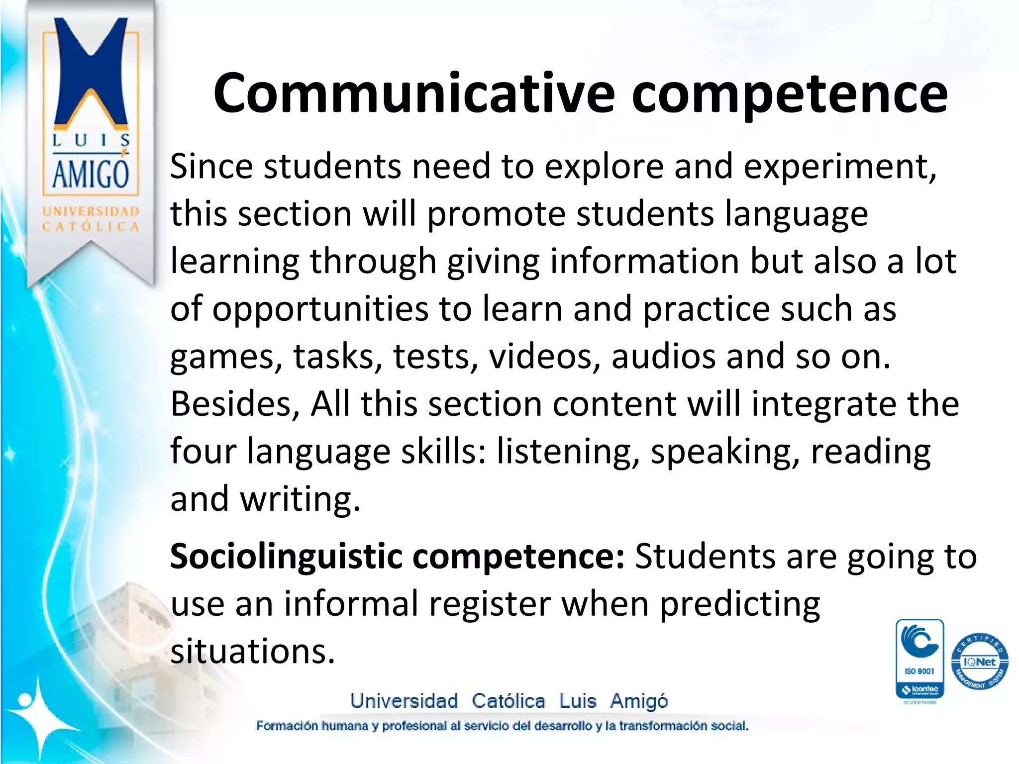 Communicative competence
Since students need to explore and experiment,
this section will promote students language
learning through giving information but also a lot
of opportunities to learn and practice such as
games, tasks, tests, videos, audios and so on.
Besides, All this section content will integrate the
four language skills: listening, speaking, reading
and writing.
Sociolinguistic competence: Students are going to
use an informal register when predicting
situations.
 