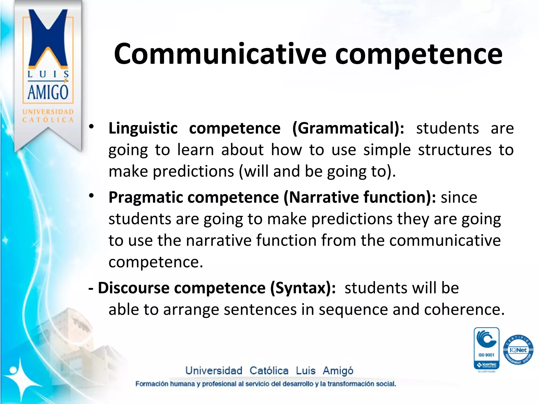 • Linguistic competence (Grammatical): students are
going to learn about how to use simple structures to
make predictions (will and be going to).
• Pragmatic competence (Narrative function): since
students are going to make predictions they are going
to use the narrative function from the communicative
competence.
- Discourse competence (Syntax): students will be
able to arrange sentences in sequence and coherence.
Communicative competence
 