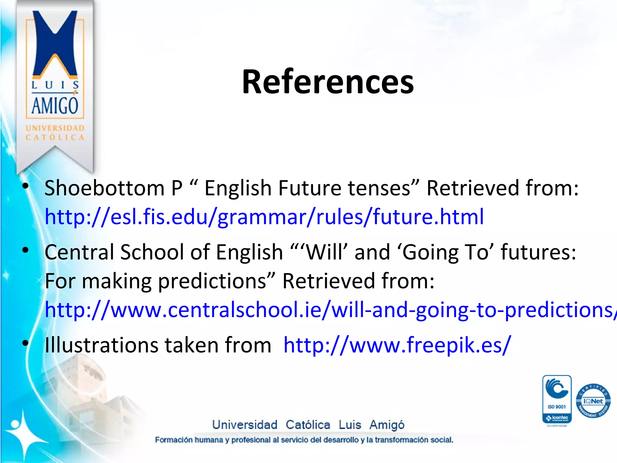 References
• Shoebottom P “ English Future tenses” Retrieved from:
http://esl.fis.edu/grammar/rules/future.html
• Central School of English “‘Will’ and ‘Going To’ futures:
For making predictions” Retrieved from:
http://www.centralschool.ie/will-and-going-to-predictions/
• Illustrations taken from http://www.freepik.es/
 