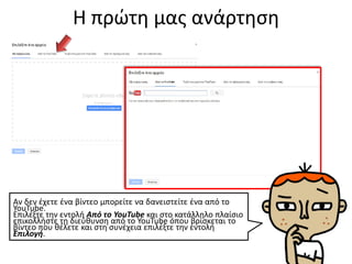 Η πρώτη μας ανάρτηση
Αν δεν έχετε ένα βίντεο μπορείτε να δανειστείτε ένα από το
YouTube.
Επιλέξτε την εντολή Από το YouTube και στο κατάλληλο πλαίσιο
επικολλήστε τη διεύθυνση από το YouTube όπου βρίσκεται το
βίντεο που θέλετε και στη συνέχεια επιλέξτε την εντολή
Επιλογή.
 