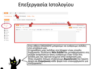 Επεξεργασία Ιστολογίου
Στην οθόνη ΣΧΕΔΙΑΣΗΣ μπορούμε να εισάγουμε σελίδες
στο ιστολόγιό μας.
Η προσθήκη μιας σελίδας στο blogger είναι εύκολη
διαδικασία. Επιλέγετε Νέα Σελίδα και μεταφερόμαστε στη
σελίδα αναρτήσεων όπου εισάγουμε έναν τίτλο στη
Σελίδα μας και σχετικό κείμενο στην ανάρτησή μας.
Όταν είμαστε έτοιμοι επιλέγουμε Δημοσίευση την πρώτη
φορά και Ενημέρωση κάθε φορά που επανερχόμαστε για
επεξεργασία..
 