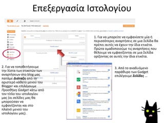Επεξεργασία Ιστολογίου
2. Για να τοποθετήσουμε
την λίστα των ετικετών των
αναρτήσεων στο blog μας
πατάμε Διάταξη από το
αριστερό κάθετο μενού του
Blogger και επιλέγουμε
Προσθήκη Gadget κάτω από
τον τίτλο του ιστολογίου
μας (οι σελίδες μας θα
μπορούσαν να
εμφανίζονται και στο
πλαϊνό μενού του
ιστολογίου μας).
1. Για να μπορείτε να εμφανίσετε μία ή
περισσότερες αναρτήσεις σε μια Σελίδα θα
πρέπει αυτές να έχουν την ίδια ετικέτα.
Πρώτα ομαδοποιούμε τις αναρτήσεις που
θέλουμε να εμφανίζονται σε μια Σελίδα
ορίζοντας σε αυτές την ίδια ετικέτα.
3. Από το αναδυόμενο
παράθυρο των Gadget
επιλέγουμε Σελίδες …
 