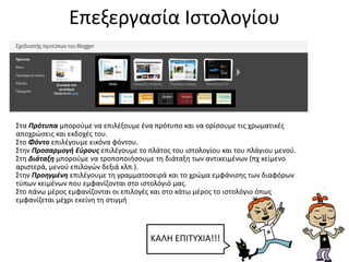 Επεξεργασία Ιστολογίου
Στα Πρότυπα μπορούμε να επιλέξουμε ένα πρότυπο και να ορίσουμε τις χρωματικές
αποχρώσεις και εκδοχές του.
Στο Φόντο επιλέγουμε εικόνα φόντου.
Στην Προσαρμογή Εύρους επιλέγουμε το πλάτος του ιστολογίου και του πλάγιου μενού.
Στη Διάταξη μπορούμε να τροποποιήσουμε τη διάταξη των αντικειμένων (πχ κείμενο
αριστερά, μενού επιλογών δεξιά κλπ.).
Στην Προηγμένη επιλέγουμε τη γραμματοσειρά και το χρώμα εμφάνισης των διαφόρων
τύπων κειμένων που εμφανίζονται στο ιστολόγιό μας.
Στο πάνω μέρος εμφανίζονται οι επιλογές και στο κάτω μέρος το ιστολόγιο όπως
εμφανίζεται μέχρι εκείνη τη στιγμή
ΚΑΛΗ ΕΠΙΤΥΧΙΑ!!!
 