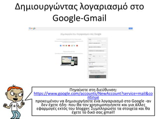 Δημιουργώντας λογαριασμό στο
Google-Gmail
Πηγαίνετε στη διεύθυνση:
https://www.google.com/accounts/NewAccount?service=mail&co
ntinue
προκειμένου να δημιουργήσετε ένα λογαριασμό στο Google -αν
δεν έχετε ήδη- που θα τον χρησιμοποιήσετε και για άλλες
εφαρμογές εκτός του blogger. Συμπληρώστε τα στοιχεία και θα
έχετε το δικό σας gmail!
 