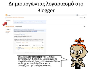 Δημιουργώντας λογαριασμό στο
Blogger
Επιλέξτε Νέο ιστολόγιο και … πάμε!
Την επόμενη φορά που θα εισαχθείτε
στο πρόγραμμα θα έχετε τη δυνατότητα
να δείτε το ιστολόγιό σας και να
συνεχίζετε την επεξεργασία του.
 