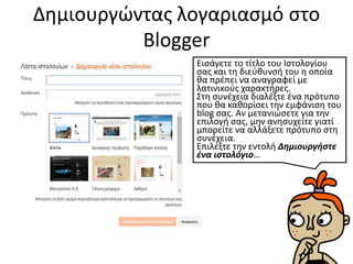 Δημιουργώντας λογαριασμό στο
Blogger
Εισάγετε το τίτλο του Ιστολογίου
σας και τη διεύθυνσή του η οποία
θα πρέπει να αναγραφεί με
λατινικούς χαρακτήρες.
Στη συνέχεια διαλέξτε ένα πρότυπο
που θα καθορίσει την εμφάνιση του
blog σας. Αν μετανιώσετε για την
επιλογή σας, μην ανησυχείτε γιατί
μπορείτε να αλλάξετε πρότυπο στη
συνέχεια.
Επιλέξτε την εντολή Δημιουργήστε
ένα ιστολόγιο…
 