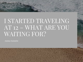 I STARTED TRAVELING
AT 12 – WHAT ARE YOU
WAITING FOR?
Annna Easteden
 